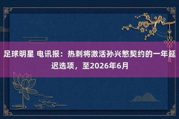 足球明星 电讯报：热刺将激活孙兴慜契约的一年延迟选项，至2026年6月