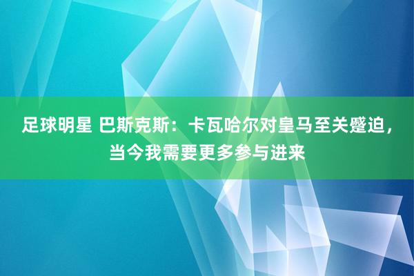 足球明星 巴斯克斯：卡瓦哈尔对皇马至关蹙迫，当今我需要更多参与进来