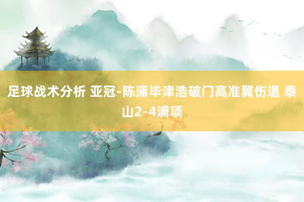 足球战术分析 亚冠-陈蒲毕津浩破门高准翼伤退 泰山2-4浦项