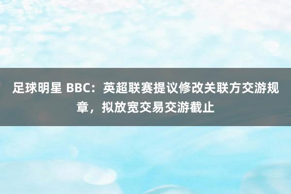 足球明星 BBC：英超联赛提议修改关联方交游规章，拟放宽交易交游截止