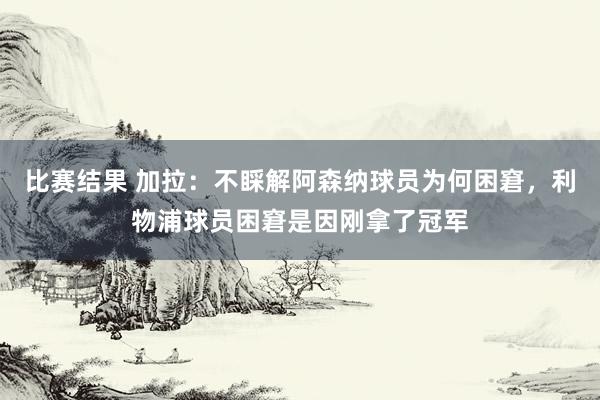 比赛结果 加拉：不睬解阿森纳球员为何困窘，利物浦球员困窘是因刚拿了冠军