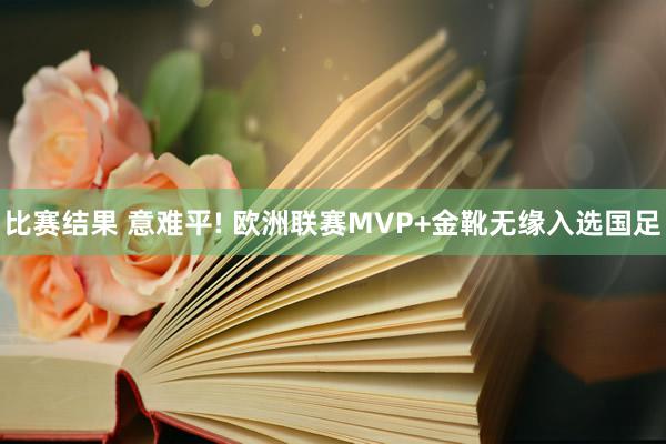 比赛结果 意难平! 欧洲联赛MVP+金靴无缘入选国足