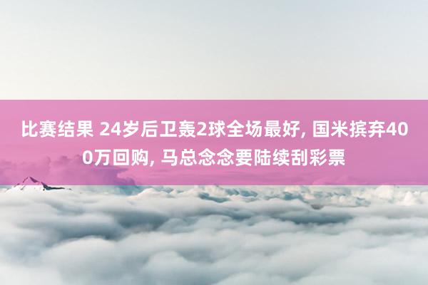 比赛结果 24岁后卫轰2球全场最好, 国米摈弃400万回购, 马总念念要陆续刮彩票