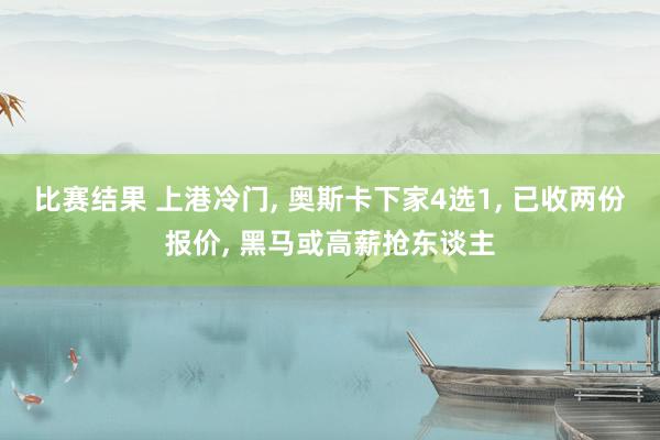 比赛结果 上港冷门, 奥斯卡下家4选1, 已收两份报价, 黑马或高薪抢东谈主