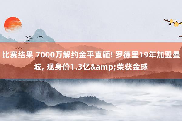 比赛结果 7000万解约金平直砸! 罗德里19年加盟曼城, 现身价1.3亿&荣获金球