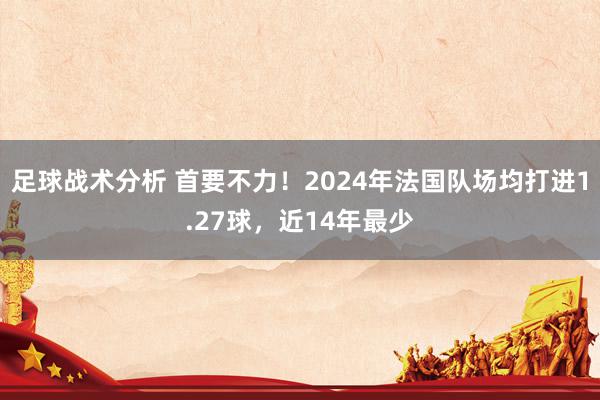 足球战术分析 首要不力！2024年法国队场均打进1.27球，近14年最少