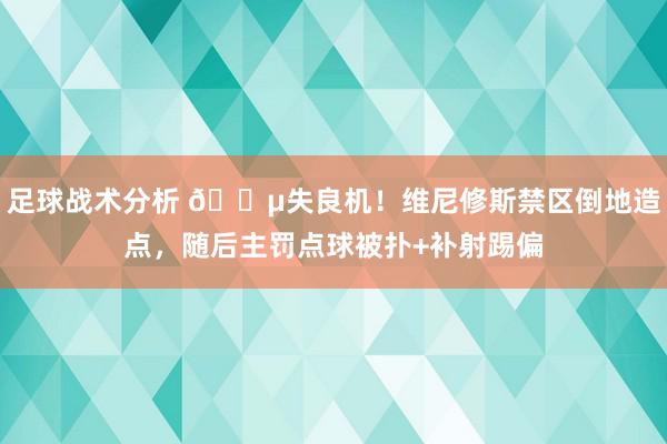 足球战术分析 😵失良机！维尼修斯禁区倒地造点，随后主罚点球被扑+补射踢偏