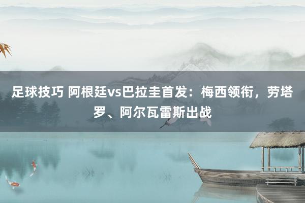 足球技巧 阿根廷vs巴拉圭首发：梅西领衔，劳塔罗、阿尔瓦雷斯出战