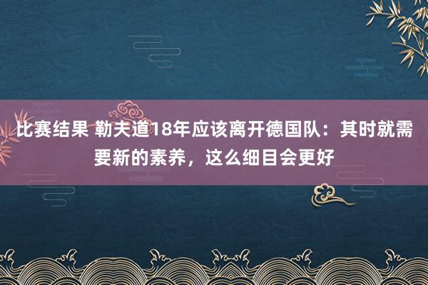 比赛结果 勒夫道18年应该离开德国队：其时就需要新的素养，这么细目会更好