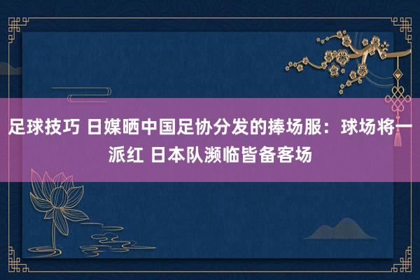 足球技巧 日媒晒中国足协分发的捧场服：球场将一派红 日本队濒临皆备客场