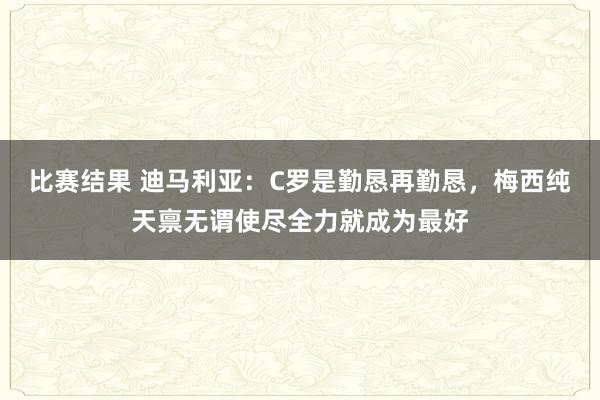 比赛结果 迪马利亚：C罗是勤恳再勤恳，梅西纯天禀无谓使尽全力就成为最好