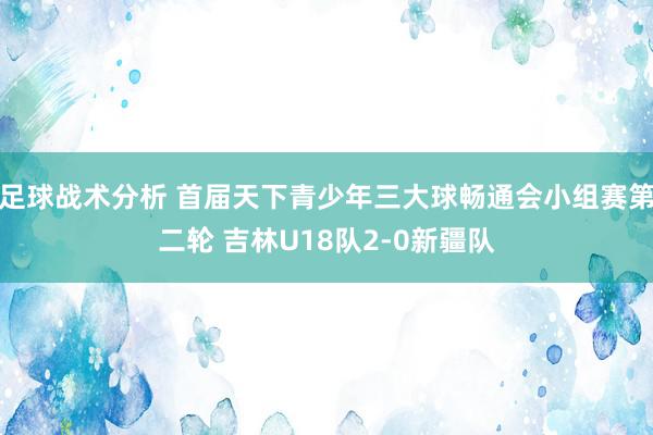 足球战术分析 首届天下青少年三大球畅通会小组赛第二轮 吉林U18队2-0新疆队