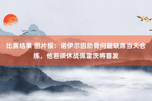 比赛结果 图片报：诺伊尔因肋骨问题缺席当天合练，他若须休战佩雷茨将首发