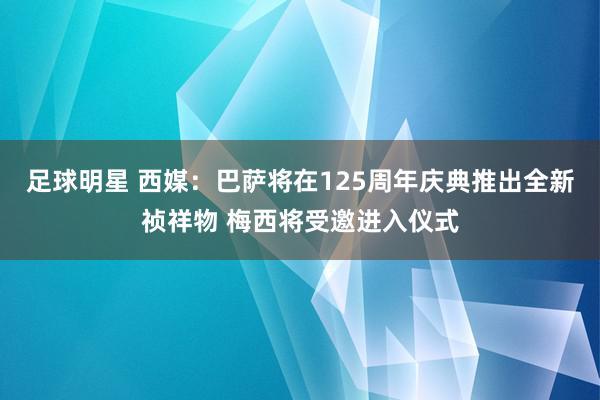 足球明星 西媒：巴萨将在125周年庆典推出全新祯祥物 梅西将受邀进入仪式