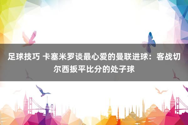 足球技巧 卡塞米罗谈最心爱的曼联进球：客战切尔西扳平比分的处子球