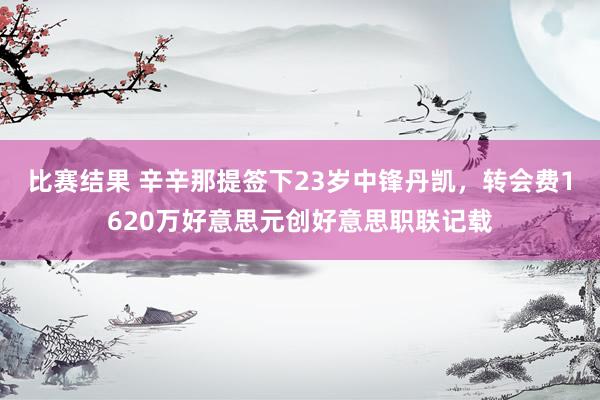 比赛结果 辛辛那提签下23岁中锋丹凯，转会费1620万好意思元创好意思职联记载