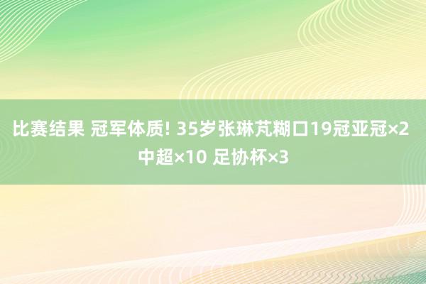 比赛结果 冠军体质! 35岁张琳芃糊口19冠亚冠×2 中超×10 足协杯×3