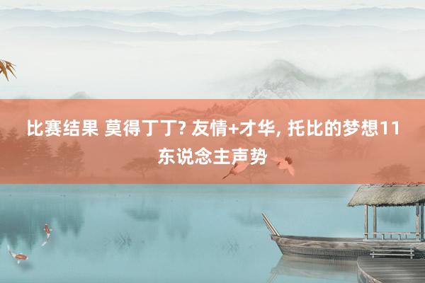 比赛结果 莫得丁丁? 友情+才华, 托比的梦想11东说念主声势