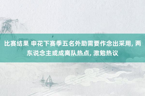 比赛结果 申花下赛季五名外助需要作念出采用, 两东说念主或成离队热点, 激勉热议