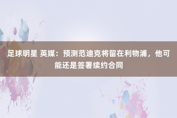 足球明星 英媒：预测范迪克将留在利物浦，他可能还是签署续约合同