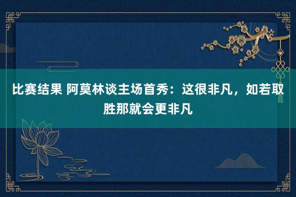 比赛结果 阿莫林谈主场首秀：这很非凡，如若取胜那就会更非凡