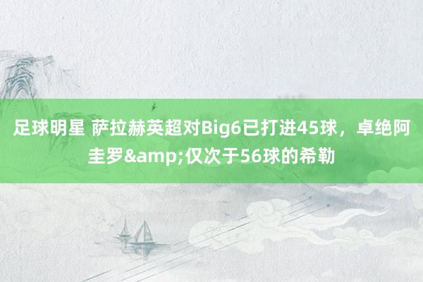 足球明星 萨拉赫英超对Big6已打进45球，卓绝阿圭罗&仅次于56球的希勒