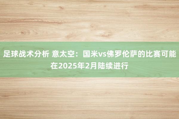 足球战术分析 意太空：国米vs佛罗伦萨的比赛可能在2025年2月陆续进行