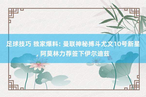 足球技巧 独家爆料: 曼联神秘搏斗尤文10号新星, 阿莫林力荐签下伊尔迪兹