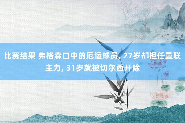 比赛结果 弗格森口中的厄运球员, 27岁却担任曼联主力, 31岁就被切尔西开除