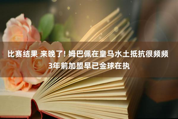 比赛结果 来晚了! 姆巴佩在皇马水土抵抗很频频 3年前加盟早已金球在执