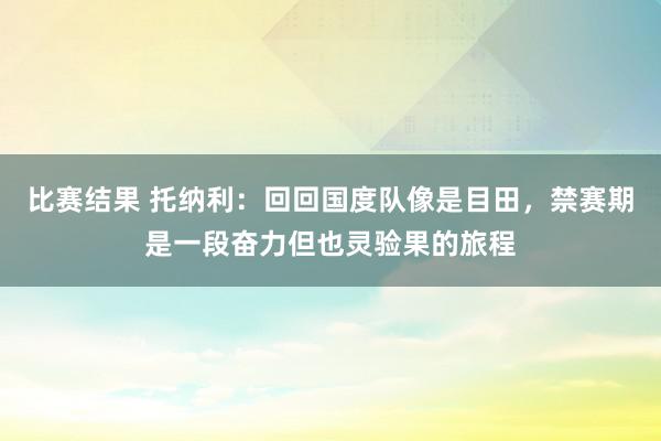 比赛结果 托纳利：回回国度队像是目田，禁赛期是一段奋力但也灵验果的旅程