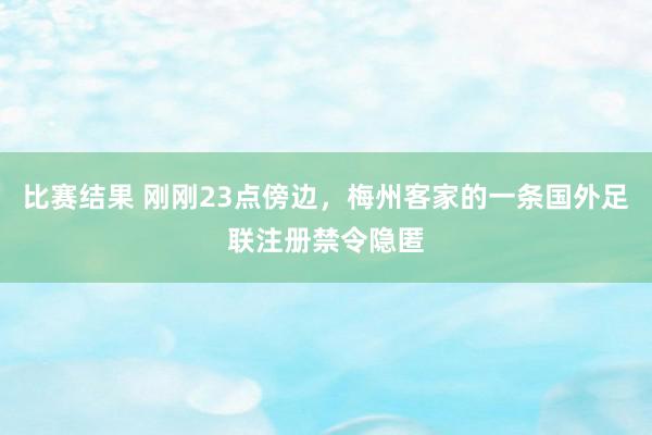 比赛结果 刚刚23点傍边，梅州客家的一条国外足联注册禁令隐匿