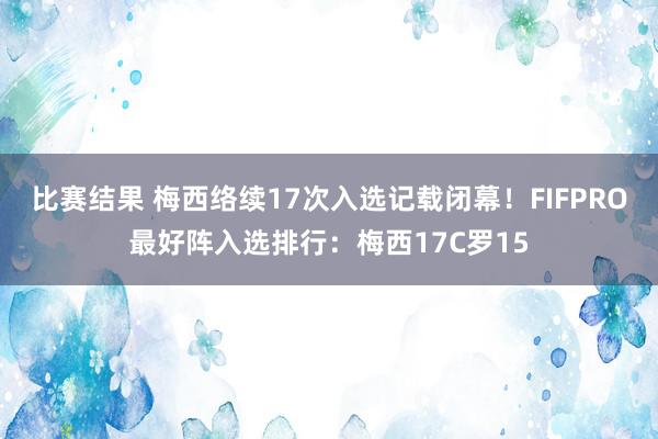 比赛结果 梅西络续17次入选记载闭幕！FIFPRO最好阵入选排行：梅西17C罗15