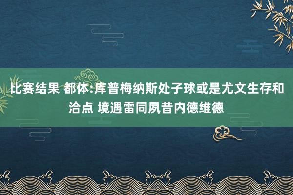 比赛结果 都体:库普梅纳斯处子球或是尤文生存和洽点 境遇雷同夙昔内德维德