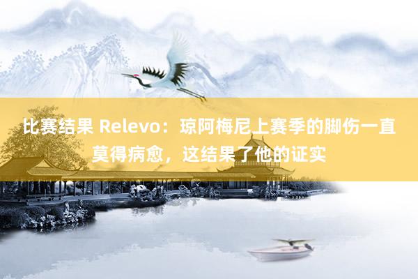 比赛结果 Relevo：琼阿梅尼上赛季的脚伤一直莫得病愈，这结果了他的证实