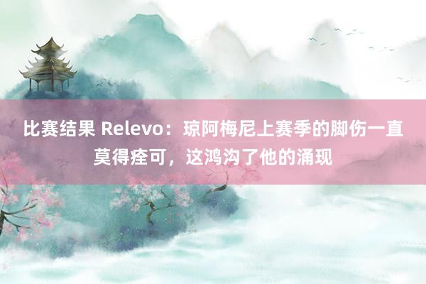 比赛结果 Relevo：琼阿梅尼上赛季的脚伤一直莫得痊可，这鸿沟了他的涌现