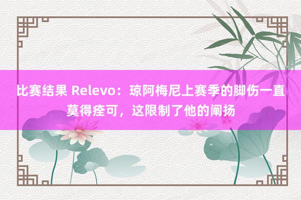 比赛结果 Relevo：琼阿梅尼上赛季的脚伤一直莫得痊可，这限制了他的阐扬