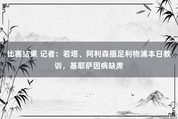 比赛结果 记者：若塔、阿利森插足利物浦本日教训，基耶萨因病缺席