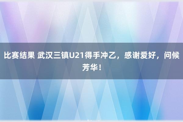 比赛结果 武汉三镇U21得手冲乙，感谢爱好，问候芳华！