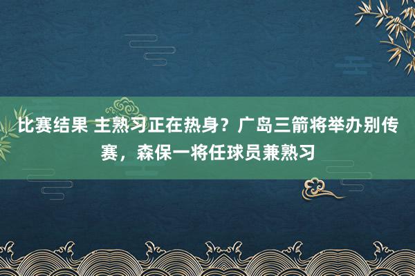 比赛结果 主熟习正在热身？广岛三箭将举办别传赛，森保一将任球员兼熟习