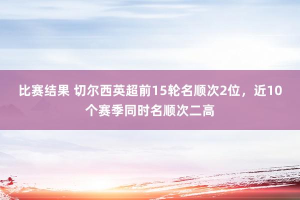 比赛结果 切尔西英超前15轮名顺次2位，近10个赛季同时名顺次二高