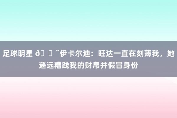 足球明星 😨伊卡尔迪：旺达一直在刻薄我，她遥远糟践我的财帛并假冒身份