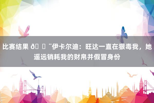 比赛结果 😨伊卡尔迪：旺达一直在狠毒我，她遥远销耗我的财帛并假冒身份