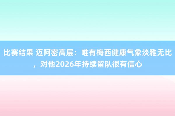 比赛结果 迈阿密高层：唯有梅西健康气象淡雅无比，对他2026年持续留队很有信心