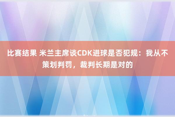 比赛结果 米兰主席谈CDK进球是否犯规：我从不策划判罚，裁判长期是对的