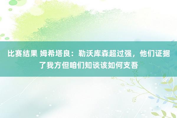 比赛结果 姆希塔良：勒沃库森超过强，他们证据了我方但咱们知谈该如何支吾