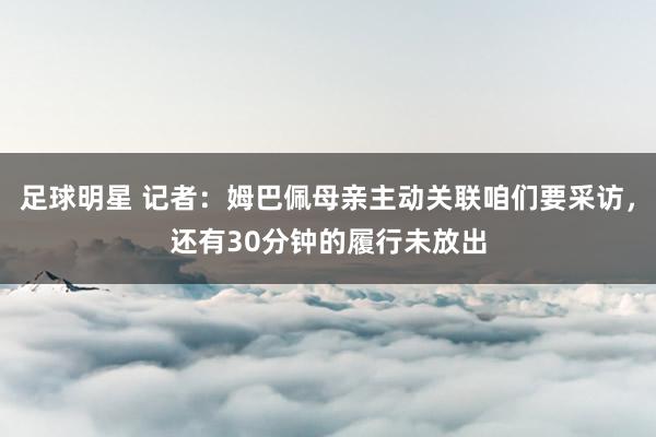 足球明星 记者：姆巴佩母亲主动关联咱们要采访，还有30分钟的履行未放出