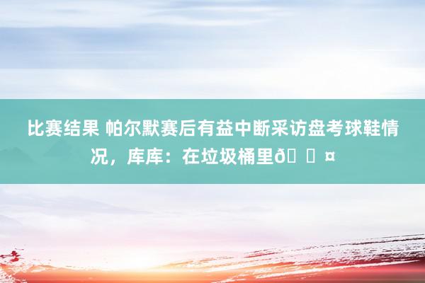 比赛结果 帕尔默赛后有益中断采访盘考球鞋情况，库库：在垃圾桶里😤