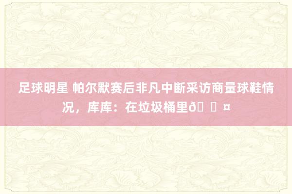 足球明星 帕尔默赛后非凡中断采访商量球鞋情况，库库：在垃圾桶里😤