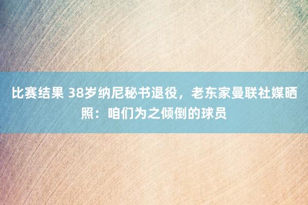 比赛结果 38岁纳尼秘书退役，老东家曼联社媒晒照：咱们为之倾倒的球员